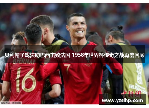 贝利帽子戏法助巴西击败法国 1958年世界杯传奇之战再度回顾