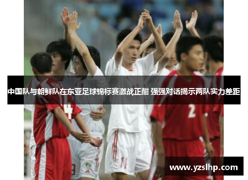 中国队与朝鲜队在东亚足球锦标赛激战正酣 强强对话揭示两队实力差距