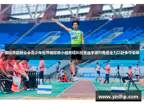 国际赛艇联合会青少年世界锦标赛小组赛精彩纷呈选手激烈角逐全力以赴争夺荣耀