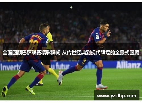 全面回顾巴萨联赛精彩瞬间 从传世经典到现代辉煌的全景式回顾