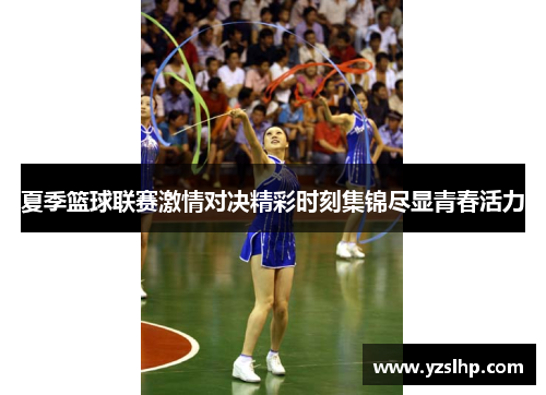 夏季篮球联赛激情对决精彩时刻集锦尽显青春活力