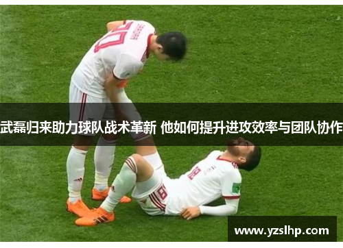 武磊归来助力球队战术革新 他如何提升进攻效率与团队协作