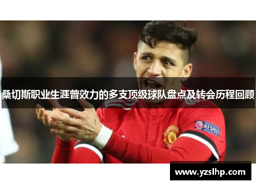 桑切斯职业生涯曾效力的多支顶级球队盘点及转会历程回顾