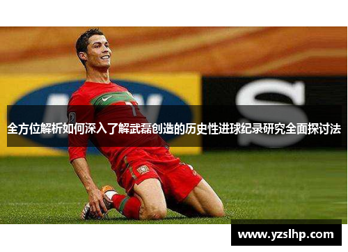 全方位解析如何深入了解武磊创造的历史性进球纪录研究全面探讨法 全方位解析如何深入了解武磊创造的历史性进球纪录研究全面探讨法
