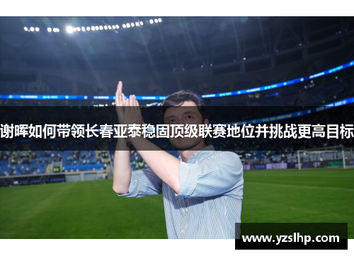 谢晖如何带领长春亚泰稳固顶级联赛地位并挑战更高目标